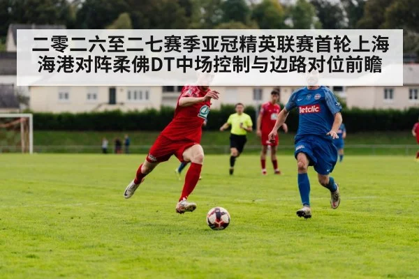 二零二六至二七赛季亚冠精英联赛首轮上海海港对阵柔佛DT中场控制与边路对位前瞻